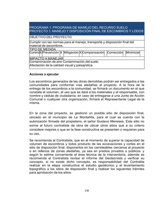 136
PROGRAMA 1: PROGRAMA DE MANEJO DEL RECURSO SUELO
PROYECTO 1: MANEJO Y DISPOSICIÓN FINAL DE ESCOMBROS Y LODOS
OBJETIVO DEL PROYECTO
Cumplir con las normas para el manejo, transporte y disposición final del
material de escombros.
TIPO DE MEDIDA
ControlX Prevención X Mitigación X Compensación Corrección Minimizar
IMPACTO A MANEJAR
Contaminación de aire Contaminación del suelo
Afectación de la calidad visual y paisajística
Acciones a ejecutar
Los escombros generados de las obras demolidas podrán ser entregados a las
comunidades para conformar vías aledañas al proyecto. A la hora de la
entrega de los escombros a la comunidad, se firmará un documento en el que
constate el volumen, el uso que se dará a los materiales y el responsable, con
nombre y cédula de ciudadanía; en caso de entregarse a una Junta de Acción
Comunal o cualquier otra organización, firmará el Representante Legal de la
misma.
En la zona del proyecto, se gestionó un posible sitio de disposición final,
ubicado en el municipio de La Montañita, para el cual se cuenta con la
autorización firmada del propietario, el señor Gustavo Meneses. Este sitio no
exime al futuro contratista de obra de ubicar otros sitios que a su criterio
considere mejores o que en la fase constructiva se presenten o requieran para
su uso.
Se recomienda al Contratista, que en el momento de superar la capacidad de
volumen de escombros y lodos producto de las excavaciones y cortes en el
sitio de disposición final, disponerlos en los carreteables cercanos al proyecto
o en rellenos de zonas aledañas, ya sea en predios privados o públicos y
según lo estime conveniente el área técnica de la interventoría, además se
recomienda al Contratista revisar el informe del Geotecnista y verificar su
concepto, si no existe dicho concepto, es responsabilidad del Contratita
realizar en la etapa constructiva el estudio geotécnico y el levantamiento
topográfico a los sitios de disposición final y realizar los siguientes trámites
para aprobación de los sitios:
 