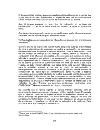 137
El terreno de las posibles zonas de nivelación topográfica debe presentar las
siguientes condiciones: Encontrarse en lo posible fuera del perímetro de una
fuente hídrica o mínimo a una distancia de inundación de 30 metros.
Que el terreno presente un leve nivel de inclinación en su base de
conformación con el fin de evitar el encharcamiento de agua en épocas de
lluvia.
Que la pendiente que se forme tenga un perfil suave, preferiblemente que no
supere el 20% de inclinación para evitar derrumbes.
Verificadas las anteriores condiciones y llegado a un acuerdo con el propietario
se sugiere13
:
Elaborar el acta de inicio en la cual el dueño del predio autoriza al contratista
de obra la disposición de materiales de cortes y excavación, se establecen
compromisos entre las partes y se especifican las obras a llevar acabo como
las de manejo de drenaje y sub drenaje – lateral, central y captación y
conducción a los efluentes principales,-, de contención del material, se define
además la geometría del relleno, y de recuperación o cubrimiento superficial
esto dependiendo del tipo de material depositado puesto que hay casos en que
no es posible garantizar el cubrimiento total del área con suelo o con capa
vegetal, se debe indicar además, que estas zonas sólo quedan habilitadas
para la actividad agrícola y que por su grado de compactación y
heterogeneidad del material dispuesto, si el propietario desea realizar la
construcción de algún tipo de infraestructura como vivienda o locales
comerciales debe contratar el diseño de la obra quedando exento de cualquier
responsabilidad el Contratista, por las consecuencias que se deriven de este
tipo de actividades. Tramitar ante la alcaldía el Permiso de uso de suelos, estos
documentos se enviaran a Intervendría quienes verifican la información y la
viabilidad de sitio. Tramitar los permisos ambientales pertinentes ante
CORPOAMAZONIA Almacenamiento, cargue y descargue.
De acuerdo con la norma vigente, el tiempo máximo permitido para el
almacenamiento del escombro en el espacio público es de 24 horas. Pero dado
que en algunas ocasiones es imposible retirar los escombros durante las 24
horas después de producidos, se hace necesario adecuar un sitio de
almacenamiento temporal; en ese caso y de ser necesario, se ubicará un sitio
de acopio que no interfiera con el tránsito de vehículos y de peatones. Este
sitio debe estar aprobado por la Interventoría.
13
Fuente base de datos FONADE, Dirección de estudios previos, proyectos viales zona
Surcolombiana
 