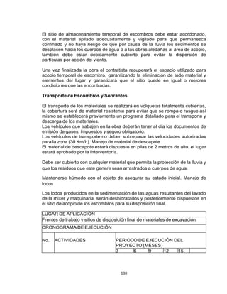 138
El sitio de almacenamiento temporal de escombros debe estar acordonado,
con el material apilado adecuadamente y vigilado para que permanezca
confinado y no haya riesgo de que por causa de la lluvia los sedimentos se
desplacen hacia los cuerpos de agua o a las obras aledañas al área de acopio,
también debe estar debidamente cubierto para evitar la dispersión de
partículas por acción del viento.
Una vez finalizada la obra el contratista recuperará el espacio utilizado para
acopio temporal de escombro, garantizando la eliminación de todo material y
elementos del lugar y garantizará que el sitio quede en igual o mejores
condiciones que las encontradas.
Transporte de Escombros y Sobrantes
El transporte de los materiales se realizará en volquetas totalmente cubiertas,
la cobertura será de material resistente para evitar que se rompa o rasgue así
mismo se establecerá previamente un programa detallado para el transporte y
descarga de los materiales.
Los vehículos que trabajen en la obra deberán tener al día los documentos de
emisión de gases, impuestos y seguro obligatorio.
Los vehículos de transporte no deben sobrepasar las velocidades autorizadas
para la zona (30 Km/h). Manejo de material de descapote
El material de descapote estará dispuesto en pilas de 2 metros de alto, el lugar
estará aprobado por la Interventoría.
Debe ser cubierto con cualquier material que permita la protección de la lluvia y
que los residuos que este genere sean arrastrados a cuerpos de agua.
Mantenerse húmedo con el objeto de asegurar su estado inicial. Manejo de
lodos
Los lodos producidos en la sedimentación de las aguas resultantes del lavado
de la mixer y maquinaria, serán deshidratados y posteriormente dispuestos en
el sitio de acopio de los escombros para su disposición final.
LUGAR DE APLICACIÓN
Frentes de trabajo y sitios de disposición final de materiales de excavación
CRONOGRAMA DE EJECUCIÓN
No. ACTIVIDADES PERIODO DE EJECUCIÓN DEL
PROYECTO (MESES)
3 6 9 12 15
 