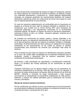 141
En caso de derrames accidentales de aceites y/o fugas de mangueras, bidones
etc. Estos deberán ser contenidos de manera inmediata y se deberán recoger
con materiales absorbentes y contenidos en bolsas plásticas debidamente
rotuladas, es necesario garantizar las características lipofilicas del material
absorbente, además de contar con varias lonas de arena como apoyo en caso
que el material absorbente no sea suficiente.
En caso de requerirse abastecimiento de combustible para la maquinaria y/o
equipos en el frente de obra, éste se realizará mediante la utilización de un
carrotanque que cumpla con la norma técnica NTC para transporte de
sustancias peligrosas y las disposiciones contenidas en la normatividad
ambiental vigente. Se llevará un registro de todos los derrames presentados,
indicando la fecha, el sitio y la medida correctiva aplicada, revisada por el
Especialista Ambiental.
Se prohíben los vertimientos de aceites usados y demás materiales a los
cuerpos de agua o su disposición directamente sobre el suelo. En caso de que
en la obra se generen este tipo de residuos se deberán entregar a entidades
autorizadas. El almacenamiento de estos residuos se realizará en las casetas
construidas en los campamentos, en las cuales se ubicara un espacio
acondicionado para almacenar las canecas que contengan esta clase de
residuos.
Para el manejo de esta clase de residuos se identificarán empresas ubicadas
en la zona, las cuales estén acreditadas por la Autoridad Ambiental para el
transporte, manejo y disposición final de residuos especiales, previa
verificación de los permisos presentados.
Se llevarán a cabo actividades de capacitación y sensibilización ambiental,
frente a la temática del manejo adecuado de los vertimientos de aguas
residuales.
Cualquier vertimiento que se efectúe deberá cumplir con los parámetros de
vertimiento establecidos en el Decreto 1594 del 1984 articulo 72 referente a
remoción de carga contaminante y el Decreto 3930 de Octubre 25 de 2010 del
MAVDT, referente a remoción de carga contaminante y bajo ninguna
circunstancia se sobrepasarán los parámetros establecidos en este decreto,
referente a criterios de calidad admisibles para la destinación del recurso
humano y doméstico.
Manejo de residuos líquidos domésticos
Por las condiciones que ofrecen la zona y la infraestructura comunal presente,
se recomienda la instalación de baños portátiles o la utilización de baños en las
viviendas del sector y campamentos de la obra.
 