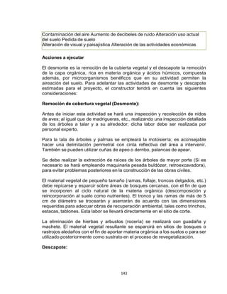 143
Contaminación del aire Aumento de decibeles de ruido Alteración uso actual
del suelo Pedida de suelo
Alteración de visual y paisajística Alteración de las actividades económicas
Acciones a ejecutar
El desmonte es la remoción de la cubierta vegetal y el descapote la remoción
de la capa orgánica, rica en materia orgánica y ácidos húmicos, compuesta
además, por microorganismos benéficos que en su actividad permiten la
aireación del suelo. Para adelantar las actividades de desmonte y descapote
estimadas para el proyecto, el constructor tendrá en cuenta las siguientes
consideraciones:
Remoción de cobertura vegetal (Desmonte):
Antes de iniciar esta actividad se hará una inspección y recolección de nidos
de aves; al igual que de madrigueras, etc., realizando una inspección detallada
de los árboles a talar y a su alrededor; dicha labor debe ser realizada por
personal experto.
Para la tala de árboles y palmas se empleará la motosierra; es aconsejable
hacer una delimitación perimetral con cinta reflectiva del área a intervenir.
También se pueden utilizar cuñas de apeo o derribo, palancas de apear.
Se debe realizar la extracción de raíces de los árboles de mayor porte (Si es
necesario se hará empleando maquinaria pesada buldózer, retroexcavadora),
para evitar problemas posteriores en la construcción de las obras civiles.
El material vegetal de pequeño tamaño (ramas, follaje, troncos delgados, etc.)
debe repicarse y esparcir sobre áreas de bosques cercanas, con el fin de que
se incorporen al ciclo natural de la materia orgánica (descomposición y
reincorporación al suelo como nutrientes). El tronco y las ramas de más de 5
cm de diámetro se trocearán y aserrarán de acuerdo con las dimensiones
requeridas para adecuar obras de recuperación ambiental, tales como trinchos,
estacas, tablones. Esta labor se llevará directamente en el sitio de corte.
La eliminación de hierbas y arbustos (rocería) se realizará con guadaña y
machete. El material vegetal resultante se esparcirá en sitios de bosques o
rastrojos aledaños con el fin de aportar materia orgánica a los suelos o para ser
utilizado posteriormente como sustrato en el proceso de revegetalización.
Descapote:
 