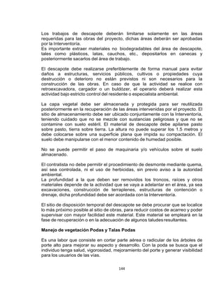 144
Los trabajos de descapote deberán limitarse solamente en las áreas
requeridas para las obras del proyecto, dichas áreas deberán ser aprobadas
por la Interventoría.
Es importante extraer materiales no biodegradables del área de descapote,
tales como plásticos, latas, cauchos, etc., depositarlos en canecas y
posteriormente sacarlos del área de trabajo.
El descapote debe realizarse preferiblemente de forma manual para evitar
daños a estructuras, servicios públicos, cultivos o propiedades cuya
destrucción o deterioro no están previstos ni son necesarios para la
construcción de las obras. En caso de que la actividad se realice con
retroexcavadora, cargador o un buldózer, el operario deberá realizar esta
actividad bajo estricto control del residente o especialista ambiental.
La capa vegetal debe ser almacenada y protegida para ser reutilizada
posteriormente en la recuperación de las áreas intervenidas por el proyecto. El
sitio de almacenamiento debe ser ubicado conjuntamente con la Interventoría,
teniendo cuidado que no se mezcle con sustancias peligrosas y que no se
contamine con suelo estéril. El material de descapote debe apilarse pasto
sobre pasto, tierra sobre tierra. La altura no puede superar los 1.5 metros y
debe colocarse sobre una superficie plana que impida su compactación. El
suelo debe manipularse con el menor contenido de humedad posible.
No se puede permitir el paso de maquinaria y/o vehículos sobre el suelo
almacenado.
El contratista no debe permitir el procedimiento de desmonte mediante quema,
así sea controlada, ni el uso de herbicidas, sin previo aviso a la autoridad
ambiental.
La profundidad a la que deben ser removidos los troncos, raíces y otros
materiales depende de la actividad que se vaya a adelantar en el área, ya sea
excavaciones, construcción de terraplenes, estructuras de contención o
drenaje, dicha profundidad debe ser acordada con la Interventoría.
El sitio de disposición temporal del descapote se debe procurar que se localice
lo más próximo posible al sitio de obras, para reducir costos de acarreo y poder
supervisar con mayor facilidad este material. Este material se empleará en la
fase de recuperación o en la adecuación de algunos taludes resultantes.
Manejo de vegetación Podas y Talas Podas
Es una labor que consiste en cortar parte aérea o radicular de los árboles de
porte alto para mejorar su aspecto y desarrollo. Con la poda se busca que el
individuo tenga salud, vigorosidad, mejoramiento del porte y generar visibilidad
para los usuarios de las vías.
 