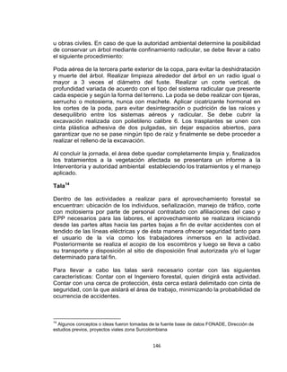 146
u obras civiles. En caso de que la autoridad ambiental determine la posibilidad
de conservar un árbol mediante confinamiento radicular, se debe llevar a cabo
el siguiente procedimiento:
Poda aérea de la tercera parte exterior de la copa, para evitar la deshidratación
y muerte del árbol. Realizar limpieza alrededor del árbol en un radio igual o
mayor a 3 veces el diámetro del fuste. Realizar un corte vertical, de
profundidad variada de acuerdo con el tipo del sistema radicular que presente
cada especie y según la forma del terreno. La poda se debe realizar con tijeras,
serrucho o motosierra, nunca con machete. Aplicar cicatrizante hormonal en
los cortes de la poda, para evitar desintegración o pudrición de las raíces y
desequilibrio entre los sistemas aéreos y radicular. Se debe cubrir la
excavación realizada con polietileno calibre 6. Los trasplantes se unen con
cinta plástica adhesiva de dos pulgadas, sin dejar espacios abiertos, para
garantizar que no se pase ningún tipo de raíz y finalmente se debe proceder a
realizar el relleno de la excavación.
Al concluir la jornada, el área debe quedar completamente limpia y, finalizados
los tratamientos a la vegetación afectada se presentara un informe a la
Interventoría y autoridad ambiental estableciendo los tratamientos y el manejo
aplicado.
Tala14
Dentro de las actividades a realizar para el aprovechamiento forestal se
encuentran: ubicación de los individuos, señalización, manejo de tráfico, corte
con motosierra por parte de personal contratado con afiliaciones del caso y
EPP necesarios para las labores, el aprovechamiento se realizara iniciando
desde las partes altas hacia las partes bajas a fin de evitar accidentes con el
tendido de las líneas eléctricas y de ésta manera ofrecer seguridad tanto para
el usuario de la vía como los trabajadores inmersos en la actividad.
Posteriormente se realiza el acopio de los escombros y luego se lleva a cabo
su transporte y disposición al sitio de disposición final autorizada y/o el lugar
determinado para tal fin.
Para llevar a cabo las talas será necesario contar con las siguientes
características: Contar con el Ingeniero forestal, quien dirigirá esta actividad.
Contar con una cerca de protección, ésta cerca estará delimitado con cinta de
seguridad, con la que aislará el área de trabajo, minimizando la probabilidad de
ocurrencia de accidentes.
14
Algunos conceptos o ideas fueron tomadas de la fuente base de datos FONADE, Dirección de
estudios previos, proyectos viales zona Surcolombiana
 