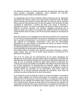 147
Los operarios contarán con todos los elementos de protección personal, tales
como guantes, monogafas, tapabocas, casco tapaoidos de inserción,
tapabocas de copa y botas con puntera de acero.
La metodología para la tala de árboles estará enmarcada por las siguientes
actividades: Se iniciará a partir de la copa, hasta la base del fuste. Se deben
utilizar cuerdas para amarrar la caída del árbol, de tal forma que la caída del
árbol pueda ser direccionada sobre el área de trabajo. Para tal efecto se debe
considerar la distribución y tamaño del fuste y las ramas, la dirección y
velocidad del viento, así como la pendiente del terreno donde se encuentra.
Detener el tránsito vehicular. Los residuos vegetales producidos por el
desarme deben ser picados y/o triturados para posteriormente ser esparcidos
uniformemente sobre el suelo, con el fin de que este material se reincorpore al
mismo.
Nota: De acuerdo con el parágrafo único del artículo primero de la resolución
N° 219 del 22 diciembre de 2009, los productos resultantes de la actividad de
tala “no podrán comercializarse”, por lo tanto, se recomienda que este material
sea utilizado en actividades constructivas, salvo que las comunidades
asentadas en la zona soliciten su donación para obras de interés comunal.
Manejo de la vegetación a permanecer.
Se deberá garantizar como mínimo las siguientes medidas de manejo: Realizar
rocería periódica en el perímetro de cada árbol.
Se prohíbe utilizar los árboles para disponer elementos (alambres, carteles,
sogas, cables, ropa, etc). No se puede arrojar basuras ni escombros en el
perímetro de los árboles.
Con el fin de evitar que las intervenciones de las obras sobrepasen las
afectaciones proyectadas y generen daños sobre la vegetación circundante se
delimitara las zonas donde se realizaran las obras con barreras protectoras. En
caso de que se presente pérdida de algún árbol durante la ejecución del
contrato por causas imputables al contratista, éste deberá reponerlo dentro de
los 15 días siguientes. La compensación se realizará, según lo indique la
autoridad ambiental. Los costos serán asumidos por el contratista y el sitio de
siembra deberá ser acordado con la Interventoría. Este hecho debe ser
reportado en el informe mensual ambiental del contratista, para evitar se
configure un pasivo ambiental en el cierre del proyecto.
En el evento de ocurrir la caída de un árbol, de manera inmediata, el contratista
debe instalar señales de tránsito (disminución de velocidad y cierre de la
calzada) con el fin de prevenir y evitar accidentes, y en segunda instancia debe
disponer de una cuadrilla de hombres para el retiro del individuo, en caso de
ser un árbol de gran volumen se debe retirar con la ayuda de una máquina. El
especialista ambiental debe hacer seguimiento a la vegetación presente para
determinar las acciones y medidas que se deben ejecutar, con las cuales se
 