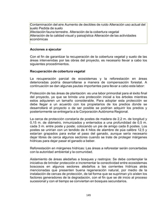 149
Contaminación del aire Aumento de decibles de ruido Alteración uso actual del
suelo Pedida de suelo
Afectación fauna terrestre. Alteración de la cobertura vegetal
Alteración de la calidad visual y paisajística Alteración de las actividades
económicas
Acciones a ejecutar
Con el fin de garantizar la recuperación de la cobertura vegetal y suelo de las
áreas intervenidas por las obras del proyecto, es necesario llevar a cabo los
siguientes procedimientos.
Recuperación de cobertura vegetal
La recuperación parcial de ecosistemas y la reforestación en áreas
deterioradas podría desarrollarse a manera de compensación forestal. A
continuación se dan algunas pautas importantes para llevar a cabo esta labor:
Protección de las áreas de plantación: es una labor primordial para el éxito final
del proyecto, ya que se brinda una protección inicial a los árboles mientras
estos adquieren un tamaño considerable. Para adoptar esta protección se
debe llegar a un acuerdo con los propietarios de los predios donde se
desarrollará el proyecto o de ser posible se podrían adquirir los predios y
posteriormente se entregaría a la Corporación Autónoma Regional.
La cerca de protección constaría de postes de madera de 2,2 m. de longitud y
0,15 m. de diámetro, inmunizados y enterrados a una profundidad de 0,5 m.
cada 3 m. entre poste y poste; colocando un pie de amigo cada 8 postes. Los
postes se unirían con un tendido de 4 hilos de alambre de púa calibre 12,5 y
estarían grapados para evitar el paso del ganado, aunque sería necesario
dejar libres de cerca algunos sectores cuando se trate de proteger márgenes
hídricas para dejar pasar el ganado a beber.
Reforestación en márgenes hídricas: Las áreas a reforestar serán concertadas
con la autoridad ambiental y la comunidad.
Aislamiento de áreas aledañas a bosques y rastrojos: Se debe contemplar la
iniciativa de brindar protección e incrementar la conectividad entre ecosistemas
boscosos en algunos sectores aledaños a las corrientes hídricas atrás
mencionadas que presenten buena regeneración natural, por medio de la
instalación de cercas de protección, de tal forma que se supriman y/o aíslen los
factores generadores de la degradación, con el fin que se dé inicio al proceso
sucesional y con el tiempo se conviertan en bosques secundarios.
 