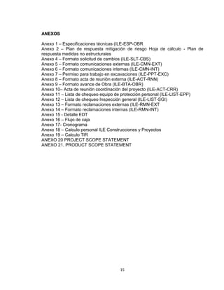15
ANEXOS
Anexo 1 – Especificaciones técnicas (ILE-ESP-OBR
Anexo 2 – Plan de respuesta mitigación de riesgo Hoja de cálculo - Plan de
respuesta medidas no estructurales
Anexo 4 – Formato solicitud de cambios (ILE-SLT-CBS)
Anexo 5 – Formato comunicaciones externas (ILE-CMN-EXT)
Anexo 6 – Formato comunicaciones internas (ILE-CMN-INT)
Anexo 7 – Permiso para trabajo en excavaciones (ILE-PPT-EXC)
Anexo 8 – Formato acta de reunión externa (ILE-ACT-RNN)
Anexo 9 – Formato avance de Obra (ILE-BTA-OBR)
Anexo 10– Acta de reunión coordinación del proyecto (ILE-ACT-CRR)
Anexo 11 – Lista de chequeo equipo de protección personal (ILE-LIST-EPP)
Anexo 12 – Lista de chequeo Inspección general (ILE-LIST-SGI)
Anexo 13 – Formato reclamaciones externas (ILE-RMN-EXT
Anexo 14 – Formato reclamaciones internas (ILE-RMN-INT)
Anexo 15 - Detalle EDT
Anexo 16 – Flujo de caja
Anexo 17- Cronograma
Anexo 18 – Calculo personal ILE Construcciones y Proyectos
Anexo 19 – Calculo TIR
ANEXO 20 PROJECT SCOPE STATEMENT
ANEXO 21. PRODUCT SCOPE STATEMENT
 