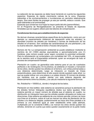150
La selección de las especies se debe hacer teniendo en cuenta los siguientes
aspectos: Especies de rápido crecimiento nativas de la zona. Especies
tolerantes a los encharcamientos o inundaciones en períodos relativamente
largos. Que sean fáciles de propagar ya sea por semilla, estaca o acodo. Que
sean tolerantes a la luminosidad.
Especies que conserven sus hojas la mayor parte del año (perennifolias).
En el Programa de Revegetalización se presenta el listado de especies
forestales que se sugiere utilizar para las labores de compensación.
Condiciones técnicas para establecimiento de especies
Se derivan diversas características específicas de la plantación, como son por
ejemplo su espaciamiento (distancia de separación entre los arboles), la
densidad (número de árboles por hectárea) o formas de distribución de los
árboles en el terreno. Son variadas las características de una plantación y de
su buena elección, depende el éxito o fracaso del proyecto.
Número de Ha: La compensación ambiental se puede establecer mediante la
siembra de mil (1000) plantas equivalentes a aproximadamente una (1)
hectárea, este número puede variar según considere la autoridad ambiental.
Para la reforestación se contemplara una mortalidad del 10%, el responsable
de la siembra será el Especialista ambiental, quien se encargará de todo el
proceso de compensación forestal.
Plantación en cuadro: se generaliza este sistema para el uso de cuadrados
perfectos o de rectángulos. En la práctica, se adelanta un trazado y marcación
de los sitios, donde quedan los árboles en el terreno, con cintas premarcadas a
una distancia determinada, luego se interpone un trazado de líneas
perpendiculares, para determinar el sitio exacto donde quedará cada árbol. Lo
que se puede indicar con una estaca o un plateo directo. El número de árboles
por hectárea que se pueden plantar con este sistema depende del
distanciamiento entre los árboles, y se calcula mediante la siguiente fórmula:
No. Árboles/ha = 10000/LxL, donde L=longitud de los lados.
Plantación en tres bolillos: este sistema se caracteriza porque la plantación de
los árboles forman triángulos equiláteros (todos sus lados iguales). Este
sistema permite un mayor número de árboles que el sistema en cuadro. La
distribución en triángulos hace que los arboles queden alineados en todas sus
direcciones. Este sistema se adelanta de una manera sencilla; primero se traza
una línea en el terreno, sobre el cual se marcan los sitios de plantación de los
arboles a la distancia elegida; posteriormente se traza otra línea paralela a la
primera (a una distancia igual al valor establecido entre cada plántula,
multiplicado por la constante 0.866) y se marcan los sitios donde quedan los
árboles, teniendo en cuenta que estos queden exactamente en la parte media
 