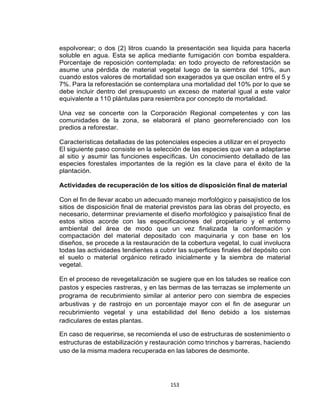 153
espolvorear; o dos (2) litros cuando la presentación sea liquida para hacerla
soluble en agua. Esta se aplica mediante fumigación con bomba espaldera.
Porcentaje de reposición contemplada: en todo proyecto de reforestación se
asume una pérdida de material vegetal luego de la siembra del 10%, aun
cuando estos valores de mortalidad son exagerados ya que oscilan entre el 5 y
7%. Para la reforestación se contemplara una mortalidad del 10% por lo que se
debe incluir dentro del presupuesto un exceso de material igual a este valor
equivalente a 110 plántulas para resiembra por concepto de mortalidad.
Una vez se concerte con la Corporación Regional competentes y con las
comunidades de la zona, se elaborará el plano georreferenciado con los
predios a reforestar.
Características detalladas de las potenciales especies a utilizar en el proyecto
El siguiente paso consiste en la selección de las especies que van a adaptarse
al sitio y asumir las funciones específicas. Un conocimiento detallado de las
especies forestales importantes de la región es la clave para el éxito de la
plantación.
Actividades de recuperación de los sitios de disposición final de material
Con el fin de llevar acabo un adecuado manejo morfológico y paisajístico de los
sitios de disposición final de material previstos para las obras del proyecto, es
necesario, determinar previamente el diseño morfológico y paisajístico final de
estos sitios acorde con las especificaciones del propietario y el entorno
ambiental del área de modo que un vez finalizada la conformación y
compactación del material depositado con maquinaria y con base en los
diseños, se procede a la restauración de la cobertura vegetal, lo cual involucra
todas las actividades tendientes a cubrir las superficies finales del depósito con
el suelo o material orgánico retirado inicialmente y la siembra de material
vegetal.
En el proceso de revegetalización se sugiere que en los taludes se realice con
pastos y especies rastreras, y en las bermas de las terrazas se implemente un
programa de recubrimiento similar al anterior pero con siembra de especies
arbustivas y de rastrojo en un porcentaje mayor con el fin de asegurar un
recubrimiento vegetal y una estabilidad del lleno debido a los sistemas
radiculares de estas plantas.
En caso de requerirse, se recomienda el uso de estructuras de sostenimiento o
estructuras de estabilización y restauración como trinchos y barreras, haciendo
uso de la misma madera recuperada en las labores de desmonte.
 