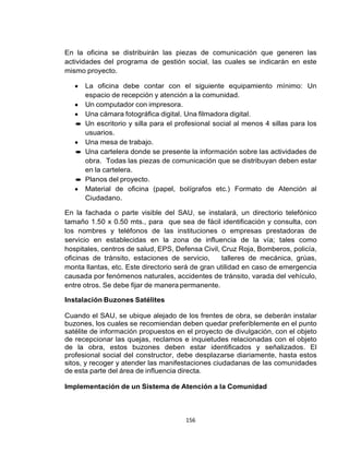 156
En la oficina se distribuirán las piezas de comunicación que generen las
actividades del programa de gestión social, las cuales se indicarán en este
mismo proyecto.
La oficina debe contar con el siguiente equipamiento mínimo: Un
espacio de recepción y atención a la comunidad.
Un computador con impresora.
Una cámara fotográfica digital. Una filmadora digital.
Un escritorio y silla para el profesional social al menos 4 sillas para los
usuarios.
Una mesa de trabajo.
Una cartelera donde se presente la información sobre las actividades de
obra. Todas las piezas de comunicación que se distribuyan deben estar
en la cartelera.
Planos del proyecto.
Material de oficina (papel, bolígrafos etc.) Formato de Atención al
Ciudadano.
En la fachada o parte visible del SAU, se instalará, un directorio telefónico
tamaño 1.50 x 0.50 mts., para que sea de fácil identificación y consulta, con
los nombres y teléfonos de las instituciones o empresas prestadoras de
servicio en establecidas en la zona de influencia de la vía; tales como
hospitales, centros de salud, EPS, Defensa Civil, Cruz Roja, Bomberos, policía,
oficinas de tránsito, estaciones de servicio, talleres de mecánica, grúas,
monta llantas, etc. Este directorio será de gran utilidad en caso de emergencia
causada por fenómenos naturales, accidentes de tránsito, varada del vehículo,
entre otros. Se debe fijar de manera permanente.
Instalación Buzones Satélites
Cuando el SAU, se ubique alejado de los frentes de obra, se deberán instalar
buzones, los cuales se recomiendan deben quedar preferiblemente en el punto
satélite de información propuestos en el proyecto de divulgación, con el objeto
de recepcionar las quejas, reclamos e inquietudes relacionadas con el objeto
de la obra, estos buzones deben estar identificados y señalizados. El
profesional social del constructor, debe desplazarse diariamente, hasta estos
sitos, y recoger y atender las manifestaciones ciudadanas de las comunidades
de esta parte del área de influencia directa.
Implementación de un Sistema de Atención a la Comunidad
 