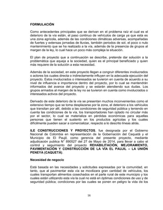 16
FORMULACIÓN
Como antecedentes principales que se derivan en el problema raíz el cual es el
deterioro de la vía están, el paso continuo de vehículos de carga ya que esta es
una zona agrícola, además de las condiciones climáticas adversas, acompañadas
de fuertes y extensas jornadas de lluvias, también periodos de sol, el poco o nulo
mantenimiento que se ha realizado a la vía, además de la presencia de grupos al
margen de la ley, lo cual hace un poco más compleja la situación.
El plan de proyecto que a continuación se describe, pretende dar solución a la
problemática que aqueja a la sociedad, quien es el principal beneficiado y quien
más requiere de la solución a esta necesidad.
Además de la sociedad, en este proyecto llegan a congruir diferentes involucrados
o actores los cuales directa o indirectamente influyen en la adecuada ejecución del
proyecto. Estos involucrados o interesados se tuvieron en cuenta de acuerdo a su
nivel de influencia e importancia dentro del proyecto, por lo cual se mantendrán
informados del avance del proyecto y se estarán atendiendo sus dudas. Los
grupos armados al margen de la ley no se tuvieron en cuenta como involucrados o
interesados activos del proyecto.
Derivado de este deterioro de la vía se presentan muchos inconvenientes como el
extensivo tiempo que se toma desplazarse por la zona, el deterioro a los vehículos
que transitan por allí, debido a las condiciones de seguridad pública y teniendo en
cuenta las condiciones de la vía, los transportadores han optado no circular más
por el sector, lo cual se materializa en pérdidas económicas para aquellas
personas que tienen el sustento en los productos agrícolas y los cuales
difícilmente pueden sacar a comercializar, respecto a lo descrito líneas atrás.
ILE CONSTRUCCIONES Y PROYECTOS, fue designada por el Gobierno
Nacional de Colombia en representación de la Gobernación del Caquetá y el
Municipio de El Paujil, como gerencia del presente proyecto, mediante
adjudicación publica N° 890527 del 27 de Mayo de 2014, para llevar a cabo el
control y seguimiento del proyecto REHABILITACIÓN, MEJORAMIENTO,
PAVIMENTACIÓN Y CONSTRUCCIÓN DE LA VÍA EL PAUJIL – LA UNIÓN
PENEYA (CAQUETÁ).
Necesidad de negocio
Está basada en las necesidades y solicitudes expresadas por la comunidad, en
tanto, que al pavimentar esta vía se movilizara gran cantidad de vehículos, los
cuales transportan alimentos cosechados en el parte rural de este municipio y los
cuales están utilizando esta vía la cual no está en óptimas condiciones de uso y de
seguridad pública; condiciones por las cuales se ponen en peligro la vida de los
 