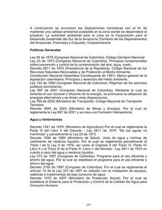 171
A continuación se enumeran las disposiciones normativas con el fin de
mantener una calidad ambiental aceptable en la zona donde se desarrollará el
proyecto. La autoridad ambiental para la zona es la Corporación para el
Desarrollo Sostenible del Sur de la Amazonía (Territorio de los Departamentos
del Amazonas, Putumayo y Caquetá). Corpoamazonia
Políticas Generales
Ley 09 de 1979 (Congreso Nacional de Colombia). Código Sanitario Nacional
Ley 23 de 1973 (Congreso Nacional de Colombia). Principios fundamentales
sobre prevención y control de la contaminación del aire, agua, suelo.
Decreto 2811 de 1974 (Presidencia de la República). Código Nacional de los
Recursos Naturales Renovables y de Protección al Medio Ambiente.
Constitución Nacional (Asamblea Constituyente de 1991). Marco general de la
legislación colombiana. Principios y derechos del medio ambiente.
Ley 142 de 1994 (Congreso Nacional de Colombia). Régimen de los servicios
públicos domiciliarios.
Ley 697 de 2001 (Congreso Nacional de Colombia). Mediante la cual se
fomenta el uso racional y eficiente de la energía, se promueve la utilización de
energías alternativas y se dictan otras disposiciones.
Ley 769 de 2002 (Ministerio de Transporte). Código Nacional de Transporte
Terrestre
Decreto 3683 de 2003 (Ministerio de Minas y Energía). Por el cual se
reglamenta la Ley 697 de 2001 y se crea una Comisión Intersectorial.
Agua y Vertimientos
Decreto 1541 de 1978. (Ministerio de Agricultura) Por el cual se reglamenta la
Parte III del Libro II del Decreto - Ley 2811 de 1974: "De las aguas no
marítimas" y parcialmente la Ley 23 de 1973
Decreto 1594 de 1984 (Ministerio de Salud). Usos de agua y normas de
vertimiento de residuos líquidos. Por el cual se reglamenta parcialmente el
Título I de la Ley 9 de 1979, así como el Capítulo II del Título VI -Parte III-
Libro II y el Título III de la Parte III -Libro I- del Decreto - Ley 2811 de 1974 en
cuanto a usos del agua y residuos líquidos.
Ley 373 de 1997 (Congreso de Colombia). Programa para el uso eficiente y
ahorro del agua. Por la cual se establece el programa para el uso eficiente y
ahorro del agua.
Decreto 3102 de 1997 (Congreso de Colombia). Por el cual se reglamenta el
artículo 15 de la Ley 373 de 1997 en relación con la instalación de equipos,
sistemas e implementos de bajo consumo de agua.
Decreto 1575 de 2007 (Ministerio de Protección Social). Por el cual se
establece el Sistema para la Protección y Control de la Calidad del Agua para
Consumo Humano.
 