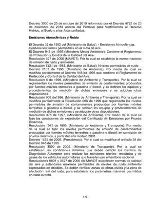 172
Decreto 3930 de 25 de octubre de 2010 reformado por el Decreto 4728 de 23
de diciembre de 2010 acerca del Permiso para Vertimientos al Recurso
Hídrico, al Suelo y a los Alcantarillados.
Emisiones Atmosféricas y Ruido
El Decreto 02 de 1982 del (Ministerio de Salud). - Emisiones Atmosféricas.
Contiene los límites permisibles en el tema de aire.
El Decreto 948 de 1995 (Ministerio Medio Ambiente). Contiene el Reglamento
de Protección y Control de la Calidad del Aire.
Resolución 627 de 2006 (MAVDT). Por la cual se establece la norma nacional
de emisión de ruido y ambiental.
Resolución 8321 de 1983. (Ministerio de Salud). Niveles permisibles de ruido
Decreto 2107 de 1995. (Ministerio de Ambiente). Por medio del cual se
modifica parcialmente el Decreto 948 de 1995 que contiene el Reglamento de
Protección y Control de la Calidad del Aire.
Resolución 5 de 1996. (Ministerio de Ambiente y Transporte). Por la cual se
reglamentan los niveles permisibles de emisión de contaminantes producidos
por fuentes móviles terrestres a gasolina o diesel, y se definen los equipos y
procedimientos de medición de dichas emisiones y se adoptan otras
disposiciones.
Resolución 909 de1996. (Ministerio de Ambiente y Transporte). Por la cual se
modifica parcialmente la Resolución 005 de 1996 que reglamenta los niveles
permisibles de emisión de contaminantes producidos por fuentes móviles
terrestres a gasolina o diesel, y se definen los equipos y procedimientos de
medición de dichas emisiones y se adoptan otras disposiciones.
Resolución 378 de 1997. (Ministerio de Ambiente). Por medio de la cual se
fijan las condiciones de expedición del Certificado de Emisiones por Prueba
Dinámica.
Resolución 1048 de 1999. (Ministerio de Ambiente y Transporte). Por medio
de la cual se fijan los niveles permisibles de emisión de contaminantes
producidos por fuentes móviles terrestres a gasolina o diesel, en condición de
prueba dinámica, a partir del año modelo 2001.
Decreto 1552 de 2000. (Presidencia). Por el cual se modifica el artículo 38 del
Decreto 948 de 1995
Resolución 3500 de 2005. (Ministerio de Transporte). Por la cual se
establecen las condiciones mínimas que deben cumplir los Centros de
Diagnóstico Automotor para realizar las revisiones técnico- mecánica y de
gases de los vehículos automotores que transiten por el territorio nacional.
Resoluciones 0601 y 0627 de 2006 del MAVDT establecen normas de calidad
del aire y estándares máximos permisibles de niveles de ruido ambiental
expresados en decibles. Se deben verificar zonas de obras civiles y la zona de
afectación real del ruido, para establecer los parámetros máximos permitidos
en cada evento.
 