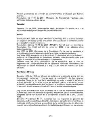 174
Niveles permisibles de emisión de contaminantes producidos por fuentes
móviles.
Resolución No 4100 de 2004 (Ministerio de Transporte). Tipología para
vehículos de transporte de carga.
Forestal
Decreto 1791 de 1996 (Ministerio Del Medio Ambiente). Por medio de la cual
se establece el régimen de aprovechamiento forestal.
Fauna
Resolución No. 0584 de 2002 (Ministerio Ambiente). Por la cual se declaran
las especies silvestres que se encuentran amenazadas en el territorio nacional
y se adoptan otras disposiciones.
Resolución Número 0572 de 2005 (MAVDT). Por el cual se modifica la
Resolución No. 0584 del 26 de junio de 2002 y se adoptan otras
determinaciones.
Ley 1333 de 2009 (Congreso de la República). Por la cual ce establece el
procedimiento sancionatorio ambiental y se dictan otras disposiciones.
Ley 84 de 1989 (Congreso de la República). Por la cual se adopta el Estatuto
Nacional de Protección de los Animales y se crean unas contravenciones y se
regula lo referente a su procedimiento y competencia
Decreto 1608 de 1978 (Presidencia de la República). Por el cual se
reglamenta el Código Nacional de los Recursos Naturales Renovables y de
Protección al Medio Ambiente y la Ley 23 de 1973 en materia de fauna
silvestre.
Territorios Étnicos
Decreto 1320 de 1998 por el cual se reglamenta la consulta previa con las
comunidades indígenas y negras para la explotación de los recursos
naturales. Teniendo en cuenta lo establecido en este y según lo señala su
artículo segundo, la consulta previa se realizará cuando el proyecto, obra o
actividad se pretenda desarrollar en zonas de resguardo o reservas indígenas
o en zonas adjudicadas en propiedad colectiva a comunidades negras.
Ley 21 del 4 de marzo de 1991 por medio de la cual se aprueba el Convenio
número 169 sobre los Pueblos Indígenas y Tribales en países independientes,
adoptado por la 76ª reunión de la Conferencia General de la OIT, Ginebra
1989.
Directiva Presidencial N° 01, Acciones que no requieren la garantía del
derecho a la Consulta Previa literal b) Actividades para el mantenimiento de la
malla vial existente, siempre y cuando se surta concertación de los planes de
manejo para mitigar los impactos de los trabajos específicos en los tramos que
 