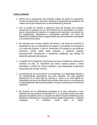 183
CONCLUSIONES
Dentro de la construcción del presente trabajo de grado se adquirieron
muchos conocimientos, técnicas y métodos en la gerencia de proyectos, los
cuales son de gran aporte para la vida profesional y personal.
Con la puesta en marcha y ejecución total del proyecto del presente
documento se aportará en pro del beneficio de la comunidad y la región,
dando oportunidad de mejora en la apertura de mercados y productos de
los trabajadores, campesinos y productores agrícolas, así como los
beneficios monetarios para la región puesto que se aumentará el transporte
y el comercio de la zona.
Se concluye que al hacer gestión del tiempo y del costo se minimiza la
posibilidad de que se materialicen los riesgos y que afecten el cronograma
y el costo del proyecto, y esto se incrementa a la medida en que estemos
realizando control sobre estos aspectos y podamos detectar
tempranamente desviaciones y tendencias peligrosas que afecten el
desarrollo planeado del proyecto.
La gestión de la integración del proyecto es la que mantiene la coherencia y
cohesión de este, es importante que todos nuestros planes y entes
orientados a cumplir los mismos objetivos y que apalanquen la ejecución
del proyecto de la mejor manera.
Actualmente la vía se encuentra en condiciones muy deplorables debido a
las características geométricas que esta presenta; con este proyecto
pasaremos de un nivel bajo de servicio a pasar a un nivel optimo en
velocidades ya que la vía tendrá unos carriles más anchos y una estructura
lo adecuadamente óptima para transitar, el cual se conserva por 25 años de
operación.
De acuerdo con la metodología empleada en el plan ambiental y como
sabemos que los impactos se evalúan de 1 a 4, se puede concluir que este
proyecto se clasifica como un proyecto de BAJO impacto ambiental pues la
afectación ambiental que se presenta tendrá rápida recuperación, y además
constituye un beneficio social para la región.
 