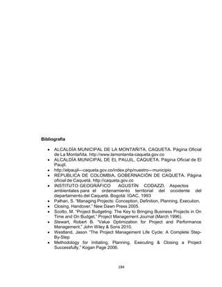 184
Bibliografía
ALCALDÌA MUNICIPAL DE LA MONTAÑITA, CAQUETA. Página Oficial
de La Montañita. http://www.lamontanita-caqueta.gov.co
ALCALDÌA MUNICIPAL DE EL PAUJIL, CAQUETA. Página Oficial de El
Paujil.
http://elpaujil--‐caqueta.gov.co/index.php/nuestro--‐municipio
REPUBLICA DE COLOMBIA, GOBERNACIÒN DE CAQUETA. Página
oficial de Caquetá. http://caqueta.gov.co
INSTITUTO GEOGRÁFICO AGUSTÍN CODAZZI. Aspectos
ambientales para el ordenamiento territorial del occidente del
departamento del Caquetá. Bogotá: IGAC, 1993
Palhan, S. “Managing Projects: Conception, Definition, Planning, Execution,
Closing, Handover,” New Dawn Press 2005.
Scotto, M. “Project Budgeting: The Key to Bringing Business Projects in On
Time and On Budget,” Project Management Journal (March 1996).
Stewart, Robert B. “Value Optimization for Project and Performance
Management,” John Wiley & Sons 2010.
Westland, Jason “The Project Management Life Cycle: A Complete Step-
By-Step
Methodology for Initiating, Planning, Executing & Closing a Project
Successfully,” Kogan Page 2006.
 