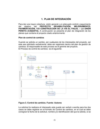 21
1. PLAN DE INTEGRACIÓN
Para dar una mayor cobertura, visión general y un adecuado control y seguimiento
del objetivo del PROYECTO REHABILITACIÓN, MEJORAMIENTO,
PAVIMENTACIÓN, Y/O CONSTRUCCIÓN DE LA VÍA EL PAUJIL – LA UNIÓN
PENEYA (CAQUETÁ). A continuación se presenta el plan de integración de los
planes que contiene el proyecto citado anteriormente:
Plan de control de cambios
Cuando se solicita un cambio, por cualquiera de los interesados del proyecto, así
este sea solicitado verbalmente; debe ser registrado dentro del plan de gestión de
cambios. El responsable de este proceso es el gerente del proyecto.
El Proceso de control de cambios es el siguiente:
Figura 3. Control de cambios. Fuente: Autores
La solicitud la realizara el interesado esta puede ser verbal o escrita para los dos
casos se debe registrar en el formato de Control de cambios, en el cual se debe
consignar la fecha de la solicitud, nombre y/o identificación del que la solicita, si se
 