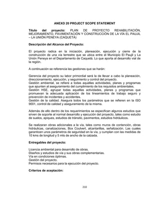210
ANEXO 20 PROJECT SCOPE STATEMENT
Título del proyecto: PLAN DE PROYECTO REHABILITACIÓN,
MEJORAMIENTO, PAVIMENTACIÓN Y CONSTRUCCIÓN DE LA VÍA EL PAUJIL
– LA UNIÓN PENEYA (CAQUETÁ)
Descripción del Alcance del Proyecto:
El proyecto radica en la iniciación, planeación, ejecución y cierre de la
construcción de una vía terrestre que se ubica entre el Municipio El Paujil y La
Unión Peneya en el Departamento de Caquetá. Lo que aporta al desarrollo vial de
la región.
A continuación se referencia las gestiones que se harán:
Gerencia del proyecto su labor primordial será la de llevar a cabo la planeación,
direccionamiento, ejecución, y seguimiento y control del proyecto.
Gestión ambiental, se refiere a todas aquellas actividades, planes y programas
que apunten al aseguramiento del cumplimiento de los requisitos ambientales.
Gestión HSE, agrupar todas aquellas actividades, planes y programas que
promuevan la adecuada aplicación de los lineamientos de trabajo seguro y
prevención de incidentes y accidentes.
Gestión de la calidad. Asegura todos los parámetros que se refieren en la ISO
9001, control de calidad y aseguramiento de la misma.
Además de ello dentro de los requerimientos se especifican algunos estudios que
sirven de soporte al normal desarrollo y ejecución del proyecto, tales como estudio
de suelos, apiques, estudios de tránsito, pavimentos, estudios hidráulicos.
Se realizaran obras adicionales a la vía, tales como muros de contención, obras
hidráulicas, canalizaciones, Box Coulvert, alcantarillas, señalización. Las cuales
garanticen unos parámetros de seguridad en la vía, y cumplan con las medidas de
10 kms de longitud y 5 mts de ancho de la calzada.
Entregables del proyecto:
Licencia ambiental para desarrollo de obras.
Diseños y estudios de vía y sus obras complementarias.
Vía en condiciones óptimas.
Gestión del proyecto.
Permisos necesarios para la ejecución del proyecto.
Criterios de aceptación:
 