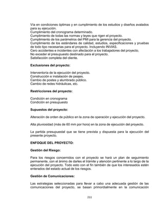 211
Vía en condiciones óptimas y en cumplimiento de los estudios y diseños avalados
para su ejecución.
Cumplimiento del cronograma determinado.
Cumplimiento de todas las normas y leyes que rigen el proyecto.
Cumplimiento de los parámetros del PMI para la gerencia del proyecto.
Cumplimiento de los estándares de calidad, estudios, especificaciones y pruebas
de todo tipo necesarias para el proyecto. Incluyendo INVIAS.
Cero accidentes e incidentes con afectación a los trabajadores del proyecto.
No exceder el presupuesto destinado para el proyecto.
Satisfacción completa del cliente.
Exclusiones del proyecto:
Interventoría de la ejecución del proyecto.
Construcción e instalación de peajes.
Cambio de postes y alumbrado público.
Cambio de redes hidráulicas, etc.
Restricciones del proyecto:
Condición en cronograma
Condición en presupuesto
Supuestos del proyecto:
Alteración de orden de público en la zona de operación y ejecución del proyecto.
Alta pluviosidad (más de 60 mm por hora) en la zona de ejecución del proyecto.
La partida presupuestal que se tiene prevista y dispuesta para la ejecución del
presente proyecto.
ENFOQUE DEL PROYECTO:
Gestión del Riesgo:
Para los riesgos concernidos con el proyecto se hará un plan de seguimiento
permanente, con el ánimo de darles el trámite y atención pertinente a lo largo de la
ejecución del proyecto. Todo esto con el fin también de que los interesados estén
enterados del estado actual de los riesgos.
Gestión de Comunicaciones:
Las estrategias seleccionadas para llevar a cabo una adecuada gestión de las
comunicaciones del proyecto, se basan primordialmente en la comunicación
 