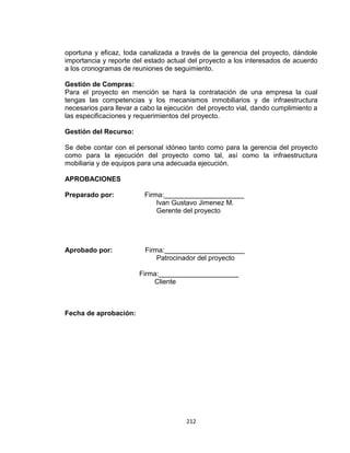 212
oportuna y eficaz, toda canalizada a través de la gerencia del proyecto, dándole
importancia y reporte del estado actual del proyecto a los interesados de acuerdo
a los cronogramas de reuniones de seguimiento.
Gestión de Compras:
Para el proyecto en mención se hará la contratación de una empresa la cual
tengas las competencias y los mecanismos inmobiliarios y de infraestructura
necesarios para llevar a cabo la ejecución del proyecto vial, dando cumplimiento a
las especificaciones y requerimientos del proyecto.
Gestión del Recurso:
Se debe contar con el personal idóneo tanto como para la gerencia del proyecto
como para la ejecución del proyecto como tal, así como la infraestructura
mobiliaria y de equipos para una adecuada ejecución.
APROBACIONES
Preparado por: Firma:_____________________
Ivan Gustavo Jimenez M.
Gerente del proyecto
Aprobado por: Firma:_____________________
Patrocinador del proyecto
Firma:_____________________
Cliente
Fecha de aprobación:
 