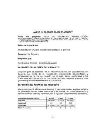 213
ANEXO 21. PRODUCT SCOPE STATEMENT
Título del proyecto: PLAN DE PROYECTO REHABILITACIÓN,
MEJORAMIENTO, PAVIMENTACIÓN Y CONSTRUCCIÓN DE LA VÍA EL PAUJIL
– LA UNIÓN PENEYA (CAQUETÁ).
Fecha de preparación:
Realizado por: Empresa ejecutora designada por la gerencia.
Producto: Vía Terrestre
Preparado por:
Ivan Gustavo Jimenez – Gerente del proyecto
PROPOSITO DEL ALCANCE DEL PRODUCTO:
Cooperar para el desarrollo de la infraestructura vial del Departamento del
Caquetá, por medio de la rehabilitación, mejoramiento, pavimentación y
construcción de la vía en mención en el título, dando oportunidad a los
productores agrícolas de la zona que puedan abrir sus mercados y generar unas
ganancias y estabilidad económicas en los mismos.
DEFINICIÓN DEL ALCANCE DEL PRODUCTO
Vía terrestre de 10 kilómetros de longitud, 5 metros de ancho, rodadura asfáltica
de pavimento flexible, obras hidráulicas y de drenaje, así como señalización y
demarcación vial vertical y horizontal, con el siguiente comportamiento del tránsito.
Actual 0 años 25 años
23 Veh/h 32 veh/h 42 veh/h
2,2 1,9 2,42
36,79 km/h 57,7 km/h 51,77 km/h
F D E
Comportamiento de tránsito
Nivel de servicio
Velocidad
Capacidad
Volumen
 