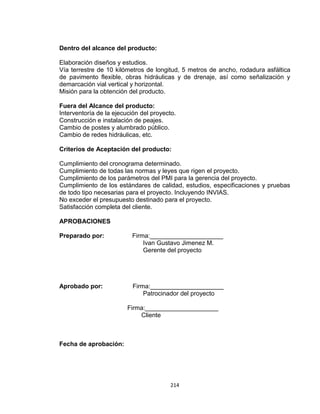 214
Dentro del alcance del producto:
Elaboración diseños y estudios.
Vía terrestre de 10 kilómetros de longitud, 5 metros de ancho, rodadura asfáltica
de pavimento flexible, obras hidráulicas y de drenaje, así como señalización y
demarcación vial vertical y horizontal.
Misión para la obtención del producto.
Fuera del Alcance del producto:
Interventoría de la ejecución del proyecto.
Construcción e instalación de peajes.
Cambio de postes y alumbrado público.
Cambio de redes hidráulicas, etc.
Criterios de Aceptación del producto:
Cumplimiento del cronograma determinado.
Cumplimiento de todas las normas y leyes que rigen el proyecto.
Cumplimiento de los parámetros del PMI para la gerencia del proyecto.
Cumplimiento de los estándares de calidad, estudios, especificaciones y pruebas
de todo tipo necesarias para el proyecto. Incluyendo INVIAS.
No exceder el presupuesto destinado para el proyecto.
Satisfacción completa del cliente.
APROBACIONES
Preparado por: Firma:_____________________
Ivan Gustavo Jimenez M.
Gerente del proyecto
Aprobado por: Firma:_____________________
Patrocinador del proyecto
Firma:_____________________
Cliente
Fecha de aprobación:
 