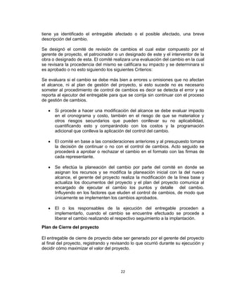 22
tiene ya identificado el entregable afectado o el posible afectado, una breve
descripción del cambio.
Se designó el comité de revisión de cambios el cual estar compuesto por el
gerente de proyecto, el patrocinador o un designado de este y el interventor de la
obra o designado de esta. El comité realizara una evaluación del cambio en la cual
se revisara la procedencia del mismo se calificara su impacto y se determinara si
es aprobado o no esto siguiendo los siguientes Criterios:
Se evaluara si el cambio se debe más bien a errores u omisiones que no afectan
el alcance, ni al plan de gestión del proyecto, si esto sucede no es necesario
someter al procedimiento de control de cambios es decir se detecta el error y se
reporta al ejecutor del entregable para que se corrija sin continuar con el proceso
de gestión de cambios.
Si procede a hacer una modificación del alcance se debe evaluar impacto
en el cronograma y costo, también en el riesgo de que se materialice y
otros riesgos secundarios que pueden conllevar su no aplicabilidad,
cuantificando esto y comparándolo con los costos y la programación
adicional que conlleva la aplicación del control del cambio.
El comité en base a las consideraciones anteriores y al presupuesto tomara
la decisión de continuar o no con el control de cambios. Acto seguido se
procederá a aprobar o rechazar el cambio en el formato con las firmas de
cada representante.
Se efectúa la planeación del cambio por parte del comité en donde se
asignan los recursos y se modifica la planeación inicial con la del nuevo
alcance, el gerente del proyecto realiza la modificación de la línea base y
actualiza los documentos del proyecto y el plan del proyecto comunica al
encargado de ejecutar el cambio los puntos y detalle del cambio.
Influyendo en los factores que eluden el control de cambios, de modo que
únicamente se implementen los cambios aprobados.
El o los responsables de la ejecución del entregable proceden a
implementarlo, cuando el cambio se encuentre efectuado se procede a
liberar el cambio realizando el respectivo seguimiento a la implantación.
Plan de Cierre del proyecto
El entregable de cierre de proyecto debe ser generado por el gerente del proyecto
al final del proyecto, registrando y revisando lo que ocurrió durante su ejecución y
decidir cómo maximizar el valor del proyecto.
 