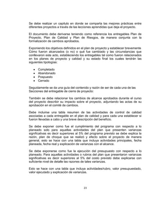 23
Se debe realizar un capitulo en donde se comparta las mejores prácticas entre
diferentes proyectos a través de las lecciones aprendidas que deja el proyecto.
El documento debe derivarse teniendo como referencia los entregables Plan de
Proyecto, Plan de Calidad y Plan de Riesgos, de manera conjunta con la
formalización de cambios aprobados.
Exponiendo los objetivos definidos en el plan de proyecto y establecer brevemente
Cómo fueron alcanzados (o no) o qué fue cambiado y las circunstancias que
conllevaron este acto, estableciendo los entregables tal como fueron relacionados
en los planes de proyecto y calidad y su estado final los cuales tendrán las
siguientes tipologías:
Completado
Abandonado
Pospuesto
Cerrado
Seguidamente se da una guía del contenido y razón de ser de cada una de las
Secciones del entregable de cierre de proyecto:
También se debe relacionar los cambios de alcance aprobados durante el curso
del proyecto describir su impacto sobre el proyecto, adjuntando las actas de su
aprobación en el comité de cambios.
Debe incluirse una tabla resumen de las actividades de control de calidad
asociadas a cada entregable en el plan de calidad y para cada una establecer si
fueron llevadas a cabo y una breve descripción del beneficio.
Se debe exponer como fue el cumplimiento del programa con respecto a lo
planeado solo para aquellas actividades del plan que presenten varianzas
significativas es decir superiores al 5% del programa previsto se debe explica la
razón, plan de choque que se realizó y efecto sobre el proyecto de manera
general, esto se hace con una tabla que incluya actividades principales, fecha
planeada, fecha real y explicación de varianzas con el alcance.
Se debe exponerse como fue la ejecución del presupuesto con respecto a lo
planeado. Para aquellas actividades o rubros del plan que presentaron varianzas
significativas es decir superiores al 5% del costo previsto debe explicarse con
suficiente nivel de detalle las razones de tales varianzas.
Esto se hace con una tabla que incluya actividades/rubro, valor presupuestado,
valor ejecutado y explicación de varianzas.
 