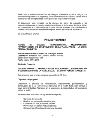 24
Relacionar el documento de Plan de Riesgos solamente aquellos riesgos que
terminaron impactando el proyecto y como fue manejado su impacto y si se llevó a
cabo lo que se tenía planeado en los planes de respuestas definidos.
El documento será revisado en la reunión de cierre de proyecto y las
recomendaciones de la reunión, conjuntamente con el documento de cierre deben
ser presentados al comité del proyecto, para permitir entonces que formalmente el
proyecto sea cerrado en donde el entregable tendrá las firmas de aprobación.
Se anexa Project Charter
PROJECT CHARTER
Nombre del proyecto: REHABILITACION, MEJORAMIENTO,
PAVIMENTACION, Y/O CONSTRUCCION DE LA VIA EL PAUJIL – LA UNION
PENEYA (CAQUETA)
Autoridad Iniciadora: Alcaldía de El Paujil-Caquetá
Gerente del proyecto: Iván Gustavo Jiménez Macías
Versión del documento: 001
Fecha Inicio: 01/01/2015
Título del Proyecto:
PLAN DE PROYECTO REHABILITACION, MEJORAMIENTO, PAVIMENTACION
Y CONSTRUCCION DE LA VIA EL PAUJIL – LA UNION PENEYA (CAQUETA)
Este proyecto está previsto para una ejecución de 10 Kms.
Objetivos del proyecto
Desarrollar el proyecto de rehabilitación, mejoramiento, pavimentación y
construcción de la vía terrestre que comunica en la región de la unión peneya al
paujil con montañitas, Aportando en la solución de la necesidad de infraestructura
vial de la región.
Para lo cual se realizaran los siguientes entregables:
Gerencia del proyecto
Realizar las explanaciones del terreno
Conformación vías, subbases y bases
Pavimentar con asfalto natural (asfaltita)
Construir las diferentes estructuras y drenajes
 