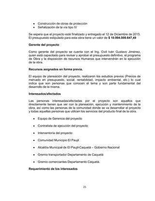 25
Construcción de obras de protección
Señalización de la vía tipo IV
Se espera que el proyecto esté finalizado y entregado el 12 de Diciembre de 2015.
El presupuesto estipulado para esta obra tiene un valor de $ 10.994.009.647,49
Gerente del proyecto
Como gerente del proyecto se cuenta con el Ing. Civil Iván Gustavo Jiménez,
quien está capacitado para revisar y aprobar el presupuesto definitivo, el programa
de Obra y la disposición de recursos Humanos que intervendrán en la ejecución
de la obra.
Recursos asignados en forma previa.
El equipo de planeación del proyecto, realizaron los estudios previos (Precios de
mercado en presupuesto, social, rentabilidad, impacto ambiental, etc.) lo cual
indica que son personas que conocen el tema y son parte fundamental del
desarrollo de la misma.
Interesados/afectados
Las personas interesadas/afectadas por el proyecto son aquellos que
directamente tienen que ver con la planeación, ejecución y mantenimiento de la
obra, así como las personas de la comunidad donde se va desarrollar el proyecto
y todas aquellas personas que utilicen los servicios del producto final de la obra.
Equipo de Gerencia del proyecto
Contratista de ejecución del proyecto
Interventoría del proyecto
Comunidad Municipio El Paujil
Alcaldía Municipal de El Paujil-Caquetá – Gobierno Nacional
Gremio transportador Departamento de Caquetá
Gremio comerciantes Departamento Caquetá.
Requerimiento de los interesados
 