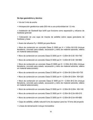 30
De tipo geométrico y técnico
+ Vía de 5 mts de ancho
+ Introspección geotécnica cada 250 mts a una profundidad de 1,5 mts
+ Instalación de Geotextil tipo bx40 que funcione como separación y refuerzo de
Subbase granular
+ Colocación de una capa de mezcla de asfaltita sobre capas granulares de
Subbase y base
+ Acero de refuerzo Fy = 60000 psi para Muros
+ Muro de contención en concreto Clase D 3000 psi H = 3.00m B=3.50 (Incluye
lloraderos, concreto para solado, excavación y retiro de material sobrante, relleno
en material seleccionado)
+ Muro de contención en concreto Clase D 3000 psi H = 3.00m B=3.50 K5+740
+ Muro de contención en concreto Clase D 3000 psi H = 3.00m B=3.50 K8+860
+ Muro de contención en concreto Clase D 3000 psi H = 2.50m B=2.00m (Incluye
lloraderos, concreto para solado, excavación y retiro de material sobrante, relleno
en material seleccionado)
+ Muro de contención en concreto Clase D 3000 psi H = 2.50m B=2.00m K5+730
+ Muro de contención en concreto Clase D 3000 psi H = 2.50m B=2.00m K9+320
+ Muro de contención en concreto Clase D 3000 psi H = 2.00m B=2.5m (Incluye
lloraderos, concreto para solado, excavación y retiro de material sobrante, relleno
en material seleccionado)
+ Muro de contención en concreto Clase D 3000 psi H = 2.50m B=2.00m K8+140
+ Muro de contención en concreto Clase D 3000 psi H = 2.00m B=2.5m K8+210
+ Muro de contención en concreto Clase D 3000 psi H = 2.00m B=2.5m K9+880
+ Capa de asfaltita, asfalto natural 8 cms de espesor para los 10 kms del proyecto
+ Líneas de demarcación incluye microesfera
 