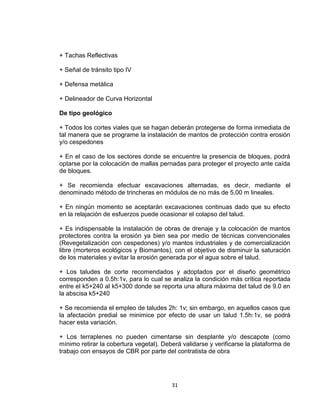 31
+ Tachas Reflectivas
+ Señal de tránsito tipo IV
+ Defensa metálica
+ Delineador de Curva Horizontal
De tipo geológico
+ Todos los cortes viales que se hagan deberán protegerse de forma inmediata de
tal manera que se programe la instalación de mantos de protección contra erosión
y/o cespedones
+ En el caso de los sectores donde se encuentre la presencia de bloques, podrá
optarse por la colocación de mallas pernadas para proteger el proyecto ante caída
de bloques.
+ Se recomienda efectuar excavaciones alternadas, es decir, mediante el
denominado método de trincheras en módulos de no más de 5.00 m lineales.
+ En ningún momento se aceptarán excavaciones continuas dado que su efecto
en la relajación de esfuerzos puede ocasionar el colapso del talud.
+ Es indispensable la instalación de obras de drenaje y la colocación de mantos
protectores contra la erosión ya bien sea por medio de técnicas convencionales
(Revegetalización con cespedones) y/o mantos industriales y de comercialización
libre (morteros ecológicos y Biomantos), con el objetivo de disminuir la saturación
de los materiales y evitar la erosión generada por el agua sobre el talud.
+ Los taludes de corte recomendados y adoptados por el diseño geométrico
corresponden a 0.5h:1v, para lo cual se analiza la condición más crítica reportada
entre el k5+240 al k5+300 donde se reporta una altura máxima del talud de 9.0 en
la abscisa k5+240
+ Se recomienda el empleo de taludes 2h: 1v; sin embargo, en aquellos casos que
la afectación predial se minimice por efecto de usar un talud 1.5h:1v, se podrá
hacer esta variación.
+ Los terraplenes no pueden cimentarse sin desplante y/o descapote (como
mínimo retirar la cobertura vegetal). Deberá validarse y verificarse la plataforma de
trabajo con ensayos de CBR por parte del contratista de obra
 