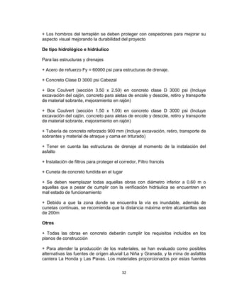 32
+ Los hombros del terraplén se deben proteger con cespedones para mejorar su
aspecto visual mejorando la durabilidad del proyecto
De tipo hidrológico e hidráulico
Para las estructuras y drenajes
+ Acero de refuerzo Fy = 60000 psi para estructuras de drenaje.
+ Concreto Clase D 3000 psi Cabezal
+ Box Coulvert (sección 3.50 x 2.50) en concreto clase D 3000 psi (Incluye
excavación del cajón, concreto para aletas de encole y descole, retiro y transporte
de material sobrante, mejoramiento en rajón)
+ Box Coulvert (sección 1.50 x 1.00) en concreto clase D 3000 psi (Incluye
excavación del cajón, concreto para aletas de encole y descole, retiro y transporte
de material sobrante, mejoramiento en rajón)
+ Tubería de concreto reforzado 900 mm (Incluye excavación, retiro, transporte de
sobrantes y material de atraque y cama en triturado)
+ Tener en cuenta las estructuras de drenaje al momento de la instalación del
asfalto
+ Instalación de filtros para proteger el corredor, Filtro francés
+ Cuneta de concreto fundida en el lugar
+ Se deben reemplazar todas aquellas obras con diámetro inferior a 0.60 m o
aquellas que a pesar de cumplir con la verificación hidráulica se encuentren en
mal estado de funcionamiento
+ Debido a que la zona donde se encuentra la vía es inundable, además de
cunetas continuas, se recomienda que la distancia máxima entre alcantarillas sea
de 200m
Otros
+ Todas las obras en concreto deberán cumplir los requisitos incluidos en los
planos de construcción
+ Para atender la producción de los materiales, se han evaluado como posibles
alternativas las fuentes de origen aluvial La Niña y Granada, y la mina de asfaltita
cantera La Honda y Las Pavas. Los materiales proporcionados por estas fuentes
 