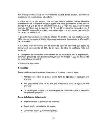 33
han sido revisados con el fin de certificar la calidad de los mismos, mediante el
análisis de los resultados de laboratorio.
+ Capa de 8 cm de asfaltita, que es una mezcla asfáltica natural obtenida
directamente de la cantera colocada sobre una base granular de 20 cm para el
tramos 2, 4, 5 y 6, de 20 cm para los tramos 1, 3 y 7 tipo INV-330, una Subbase
granular de 25 cm para los tramos 1, 3 y 7 y de 28 cm para los tramos 2, 4, 5 y 6
tipo INV-320 y que esta a su vez cimentadas sobre una subrasante mejorada de
20 cm en los tramos 2 y 5.
+ Dada la magnitud del proyecto, se afectan 14 predios. Se está adelantando la
obtención de los documentos jurídicos necesarios para diagnosticar la afectación
de cada predio.
+ Se debe tener en cuenta que la mano de obra no calificada que aporta la
comunidad, corresponde al 80% de la mano de obra no calificada total del
proyecto.
+ Transporte de materiales provenientes de la excavación de la explanación,
canales y préstamos para distancias mayores de mil metros (1.000 m) (transporte
de material para terraplén)
+ Transporte de Asfaltita
Supuestos
Dentro de los supuestos que se tienen para el presente proyecto están:
Alteración de orden de público en la zona de operación y ejecución del
proyecto
Alta pluviosidad (más de 60 mm por hora) en la zona de ejecución del
proyecto
La partida presupuestal que se tiene prevista y dispuesta para la ejecución
del presente proyecto.
Fuera del alcance del proyecto
Interventoría de la ejecución del proyecto.
Construcción e instalación de peajes.
Cambio de postes y alumbrado público.
 