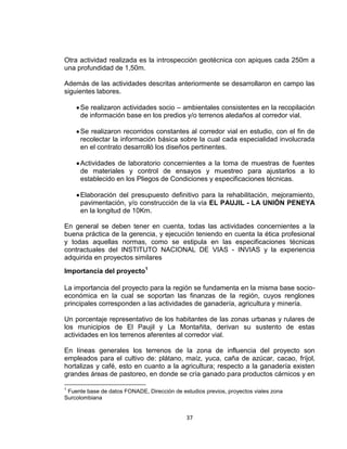 37
Otra actividad realizada es la introspección geotécnica con apiques cada 250m a
una profundidad de 1,50m.
Además de las actividades descritas anteriormente se desarrollaron en campo las
siguientes labores.
Se realizaron actividades socio – ambientales consistentes en la recopilación
de información base en los predios y/o terrenos aledaños al corredor vial.
Se realizaron recorridos constantes al corredor vial en estudio, con el fin de
recolectar la información básica sobre la cual cada especialidad involucrada
en el contrato desarrolló los diseños pertinentes.
Actividades de laboratorio concernientes a la toma de muestras de fuentes
de materiales y control de ensayos y muestreo para ajustarlos a lo
establecido en los Pliegos de Condiciones y especificaciones técnicas.
Elaboración del presupuesto definitivo para la rehabilitación, mejoramiento,
pavimentación, y/o construcción de la vía EL PAUJIL - LA UNIÓN PENEYA
en la longitud de 10Km.
En general se deben tener en cuenta, todas las actividades concernientes a la
buena práctica de la gerencia, y ejecución teniendo en cuenta la ética profesional
y todas aquellas normas, como se estipula en las especificaciones técnicas
contractuales del INSTITUTO NACIONAL DE VIAS - INVIAS y la experiencia
adquirida en proyectos similares
Importancia del proyecto1
La importancia del proyecto para la región se fundamenta en la misma base socio-
económica en la cual se soportan las finanzas de la región, cuyos renglones
principales corresponden a las actividades de ganadería, agricultura y minería.
Un porcentaje representativo de los habitantes de las zonas urbanas y rulares de
los municipios de El Paujil y La Montañita, derivan su sustento de estas
actividades en los terrenos aferentes al corredor vial.
En líneas generales los terrenos de la zona de influencia del proyecto son
empleados para el cultivo de: plátano, maíz, yuca, caña de azúcar, cacao, fríjol,
hortalizas y café, esto en cuanto a la agricultura; respecto a la ganadería existen
grandes áreas de pastoreo, en donde se cría ganado para productos cárnicos y en
1
Fuente base de datos FONADE, Dirección de estudios previos, proyectos viales zona
Surcolombiana
 