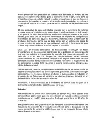 38
menor proporción para producción de lácteos y sus derivados. La minería es otra
actividad de relativa importancia para la economía de la región, en la zona se
encuentran minas de asfalto natural y carbón mineral que si bien no tienen el
mismo nivel de importancia respecto a los renglones de ganadería y agricultura sí
constituye el soporte económico para un sector particular de la población en la
región.
El ciclo productivo de estas actividades empieza con el suministro de materias
primas e insumos; posteriormente, se requieren procedimientos de control, manejo
y en general de todas las actividades tendientes a obtener productos de buena
calidad, para cada uno de los pasos enunciados se requiere del transporte y/o
movilización de personas, equipos, maquinaría, materias primas y distribución de
productos terminados, por lo cual se debe contar con un sistema vial capaz de
brindar condiciones óptimas de competitividad regional y departamental para
obtener mejores rendimientos económicos para la población.
Unas vías en buenas condiciones de transitabilidad constituyen un factor
preponderante en los esquemas económicos de la población en general puesto
que una vez culmine la intervención del corredor los costos de operación se
reducirán y a su vez los tiempos de desplazamientos serán menores
ostensiblemente, lo cual finalmente redundará en mejores condiciones de vida
para los habitantes de la poblaciones involucradas. Por último, el mejoramiento de
las condiciones técnicas de la vía, atrae el turismo incrementando el ingreso per
cápita de la comunidad.
Con los estudios, diseños y mejoramiento de la condición de estado de la vía, se
espera que los productores de bienes agrícolas, ganaderos y minerales consigan
establecer nuevos mercados para sus productos lo cual, aunado a la reducción en
el precio de los fletes para el transporte de diversos insumos, derivará en un
fortalecimiento de la microeconomía del sector.
Finalmente, el más beneficiado es el ciudadano del común pues es quien va a
disfrutar la confortabilidad de poder transitar por la vía.
Tránsito
Actualmente la vía ofrece unas condiciones de servicio muy bajas debido a las
características geométricas que esta presenta; con las nuevas condiciones mejora
puesto que de un nivel E, pasa a un nivel D, el cual se mantiene por 25 años de
operación.
El flujo vehicular es bajo y los vehículos de transporte público del sector tienen una
frecuencia de operación de 1 vehículo cada 2 horas para el día jueves (día de
mayor demanda de transporte público) pero que no es constante durante el día
sino a determinadas horas.
 