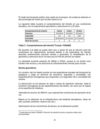 39
El medio de transporte público más usado es el campero. Se evidencia además un
alto porcentaje de motos que circulan sobre la vía.
La siguiente tabla muestra el comportamiento del tránsito en sus condiciones
actuales y con el mejoramiento geométrico y estructural a 0 y 25 años.
Tabla 3 - Comportamiento del tránsito2
Fuente: FONADE
De acuerdo a la tabla se puede decir que, a pesar de que el volumen para las
condiciones de mejoramiento aumente debido a los parámetros de tránsito
descritos anteriormente (volumen atraído y generado), la rehabilitación de la
geometría y estructura de la vía hace que el nivel de servicio se mejore.
La velocidad aumenta pasando de 36Kph a 57Kph, porque la vía tendrá unos
carriles más anchos y una estructura lo suficientemente cómoda para circular.
Diseño geométrico
Un corredor vial con diseño acorde con las expectativas actuales del transporte de
pasajeros y carga en términos de economía, seguridad y comodidad, con
especificaciones homogéneas que propenden a la seguridad vial y comodidad del
usuario.
La disminución en los tiempos de viaje y costos de operación vehicular, dada la
condición homogénea de las especificaciones del diseño, así como por la mejora
en la superficie de rodadura.
Velocidad de servicio de 40Km/h, que mejorará las condiciones de operación de la
vía.
Mejora en la utilización de la infraestructura vial existente (terraplenes, obras de
arte, puentes, pontones, reserva vial, etc.).
Optimización de los movimientos de tierras y en la afectación predial.
2
Fuente base de datos FONADE, Dirección de estudios previos, proyectos viales zona
Surcolombiana
Actual 0 años 25 años
23 Veh/h 32 veh/h 42 veh/h
2,2 1,9 2,42
36,79 km/h 57,7 km/h 51,77 km/h
F D E
Comportamiento de tránsito
Nivel de servicio
Velocidad
Capacidad
Volumen
 