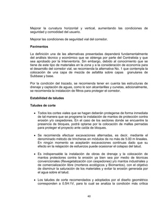 40
Mejorar la curvatura horizontal y vertical, aumentando las condiciones de
seguridad y comodidad del usuario.
Mejorar las condiciones de seguridad vial del corredor.
Pavimentos
La definición una de las alternativas presentadas dependerá fundamentalmente
del análisis técnico y económico que se obtenga por parte del Contratista y que
sea aprobado por la Interventoría. Sin embargo, debido al conocimiento que se
tiene de este tipo de materiales en la zona y a la consideración de economía para
el desarrollo del corredor vial, se recomienda la alternativa No. 1 que contempla la
colocación de una capa de mezcla de asfaltita sobre capas granulares de
Subbase y base.
Por la condición del trazado, se recomienda tener en cuenta las estructuras de
drenaje y captación de aguas, como lo son alcantarillas y cunetas, adicionalmente,
se recomienda la instalación de filtros para proteger el corredor.
Estabilidad de taludes
Taludes de corte
Todos los cortes viales que se hagan deberán protegerse de forma inmediata
de tal manera que se programe la instalación de mantos de protección contra
erosión y/o cespedones. En el caso de los sectores donde se encuentre la
presencia de bloques, podrá optarse por la colocación de mallas pernadas
para proteger el proyecto ante caída de bloques.
Se recomienda efectuar excavaciones alternadas, es decir, mediante el
denominado método de trincheras en módulos de no más de 5.00 m lineales.
En ningún momento se aceptarán excavaciones continuas dado que su
efecto en la relajación de esfuerzos puede ocasionar el colapso del talud.
Es indispensable la instalación de obras de drenaje y la colocación de
mantos protectores contra la erosión ya bien sea por medio de técnicas
convencionales (Revegetalización con cespedones) y/o mantos industriales y
de comercialización libre (morteros ecológicos y Biomantos), con el objetivo
de disminuir la saturación de los materiales y evitar la erosión generada por
el agua sobre el talud.
Los taludes de corte recomendados y adoptados por el diseño geométrico
corresponden a 0.5H:1V, para lo cual se analiza la condición más crítica
 
