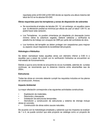 41
reportada entre el K5+240 al K5+300 donde se reporta una altura máxima del
talud de 9.0 en la abscisa K5+240.
Obras requeridas para los terraplenes y zonas de disposición de sobrantes
Se recomienda el empleo de taludes 2H: 1V; sin embargo, en aquellos casos
que la afectación predial se minimice por efecto de usar un talud 1.5H:1V, se
podrá hacer esta variación.
Los Terraplenes no pueden cimentarse sin desplante y/o descapote (como
mínimo retirar la cobertura vegetal). Deberá validarse y verificarse la
plataforma de trabajo con ensayos de CBR por parte del contratista de obra.
Los hombros del terraplén se deben proteger con cespedones para mejorar
su aspecto visual mejorando la durabilidad del proyecto.
Hidrología e Hidráulica
Se deben reemplazar todas aquellas obras con diámetro inferior a 0.60 m o
aquellas que a pesar de cumplir con la verificación hidráulica se encuentren en
mal estado de funcionamiento.
Debido a que la zona donde se encuentra la vía es inundable, además de cunetas
continuas, se recomienda que la distancia máxima entre alcantarillas sea de
200m.
Estructuras
Todas las obras en concreto deberán cumplir los requisitos incluidos en los planos
de construcción. Anexos.
Impacto Ambiental
La mayor afectación corresponde a las siguientes actividades constructivas:
• Explotación de materiales.
• Desmonte y descapote.
• Instalación de estructuras temporales.
• Demolición y construcción de estructuras y sistema de drenaje incluye
obras en concreto.
• Construcción de obras sobre cauces naturales.
De acuerdo con la metodología empleada y sabiendo que los impactos se evalúan
de 1 a 4, se puede concluir que este proyecto se cataloga como un proyecto de
 