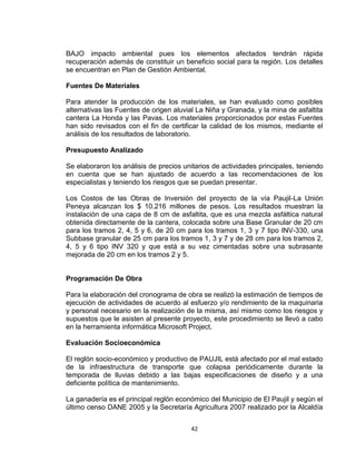 42
BAJO impacto ambiental pues los elementos afectados tendrán rápida
recuperación además de constituir un beneficio social para la región. Los detalles
se encuentran en Plan de Gestión Ambiental.
Fuentes De Materiales
Para atender la producción de los materiales, se han evaluado como posibles
alternativas las Fuentes de origen aluvial La Niña y Granada, y la mina de asfaltita
cantera La Honda y las Pavas. Los materiales proporcionados por estas Fuentes
han sido revisados con el fin de certificar la calidad de los mismos, mediante el
análisis de los resultados de laboratorio.
Presupuesto Analizado
Se elaboraron los análisis de precios unitarios de actividades principales, teniendo
en cuenta que se han ajustado de acuerdo a las recomendaciones de los
especialistas y teniendo los riesgos que se puedan presentar.
Los Costos de las Obras de Inversión del proyecto de la vía Paujil-La Unión
Peneya alcanzan los $ 10.216 millones de pesos. Los resultados muestran la
instalación de una capa de 8 cm de asfaltita, que es una mezcla asfáltica natural
obtenida directamente de la cantera, colocada sobre una Base Granular de 20 cm
para los tramos 2, 4, 5 y 6, de 20 cm para los tramos 1, 3 y 7 tipo INV-330, una
Subbase granular de 25 cm para los tramos 1, 3 y 7 y de 28 cm para los tramos 2,
4, 5 y 6 tipo INV 320 y que está a su vez cimentadas sobre una subrasante
mejorada de 20 cm en los tramos 2 y 5.
Programación De Obra
Para la elaboración del cronograma de obra se realizó la estimación de tiempos de
ejecución de actividades de acuerdo al esfuerzo y/o rendimiento de la maquinaria
y personal necesario en la realización de la misma, así mismo como los riesgos y
supuestos que le asisten al presente proyecto, este procedimiento se llevó a cabo
en la herramienta informática Microsoft Project.
Evaluación Socioeconómica
El reglón socio-económico y productivo de PAUJIL está afectado por el mal estado
de la infraestructura de transporte que colapsa periódicamente durante la
temporada de lluvias debido a las bajas especificaciones de diseño y a una
deficiente política de mantenimiento.
La ganadería es el principal reglón económico del Municipio de El Paujil y según el
último censo DANE 2005 y la Secretaría Agricultura 2007 realizado por la Alcaldía
 
