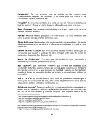 47
Excavación4
: Es una actividad que se trabaja en las construcciones
inmediatamente después del replanteo y se utiliza para dar cabida a las
fundaciones, zapatas, cimientos, etc.
Terraplén5
: Se denomina terraplén a la tierra con que se rellena un terreno para
levantar su nivel y formar un plano de apoyo adecuado para hacer una obra.
Base y Subbase: Son capas de material pétreo que sirven como soporte para una
capa de rodadura asfáltica.
Asfalto6
: Material viscoso, pegajoso y de color negro. Se utiliza mezclado con
arena o gravilla para pavimentar caminos o vías.
Obras de Drenaje: Son aquellas intervenciones civiles para canalizar y dar cauce
a la escorrentía de agua y minimizar la afectación sobre la obra principal, en este
caso la vía.
OBRAS DE PROTECCIÓN: Son todas aquellas labores donde se construyen las
estructuras que ayudan a proteger la obra principal, esto trata de muros de
contención, lloraderos, Box Coulvert, etc.
Muros de Contención7
: Tipo estructura de contención rígida, destinada a
contener algún material, generalmente tierras.
Box Coulvert8
: Son elementos versátiles que pueden ser utilizados para
conducción de fluidos, puentes, túneles de servicio, paso subterráneo y transporte
de material, entre otros, y que requieren de facilidad y rapidez en la instalación
cuando el tiempo de ejecución de obra es limitado o en condiciones difíciles de
excavación
SEÑALIZACIÓN: Se trata de llevar a cabo todos los parámetros definidos por el
Invías para la señalización de vías, tales como especificaciones de la pintura,
utilización de señales verticales, horizontales, etc.
Señales de tránsito9
: Tienen como función prevenirnos sobre la existencia de un
peligro y de su naturaleza. Además, reglamentan las restricciones y prohibiciones
del uso de las vías públicas y privadas del país, nos informan acerca de las
4
http://www.mailxmail.com/excavaciones-construcciones-pasos-necesarios_h
5
http://es.wikipedia.org/wiki/Terrapl%C3%A9n
6
http://es.wikipedia.org/wiki/Asfalto
7
http://es.wikipedia.org/wiki/Muro_de_contenci%C3%B3n
8
http://www.titancemento.com/espanol/component/ourproducts/?controller=products&task=productD
etailsView&productId=22&categoryId=10
9
http://www.sura.com/blogs/autos/senales-transito-abc.aspx
 