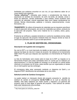 48
facilidades que podemos encontrar en una vía y lo que debemos saber de un
nuevo destino que visitamos
Tachas reflectivas10
: Utilizadas para marcar o complementar las líneas de
separación de sentidos de circulación, de carril, de borde, de calzada, zonas o
líneas de detención, sendas peatonales y para ciclistas, líneas auxiliares para
reducción de velocidad, marcas especiales tales como isletas canalizadoras de
tránsito, fleches direccionales, palabras o números, estacionamientos, cruces
ferroviarios, etc.
TRANSPORTE: Se refiere al transporte de materiales que se requieren para llevar
a cabo la ejecución del proyecto, así como los materiales que sobran, producto de
la ejecución del proyecto. Tales como material de rio o cantera, arena, grava,
piedra, etc.
El alcance se verificara y aceptara teniendo en cuenta los resultados de las visitas
al lugar de ejecución del proyecto mediante listas de chequeo donde se hace el
control de lo planeado sobre lo que se está ejecutando.
3. PLAN DE GESTIÓN DEL CRONOGRAMA
Descripción de la gestión del cronograma:
Se creó la EDT a un nivel intermedio de detalle es decir para las actividades que
abarcan las fases de más de 2 meses de duración. Se realizara en la herramienta
WBS Chart Pro para que después sea exportada a la herramienta de Project de
Office.
La lista de Actividades será creada sobre la base de la EDT ya migrada en la
Herramienta Project para estas actividades tener en cuenta que se realizara por
descomposición y a nivel de detalle sin embargo no se tendrán en cuenta tareas
inferiores a la duración de 40 horas, estas tendrán que ser organizadas en tareas
de un nivel superior que las contengan.
El cronograma debe estar expresado mediante un diagrama de Gantt y un
diagrama PERT identificando las actividades de la ruta crítica.
Solicitud control de Cambios Cronograma
La puede realizar un interesado directo del proyecto anexando la plantilla de
solicitud de cambio al cronograma ILE-SLT-CBS en la cual se describe los
detalles, esta debe realizarse por medio escrito y radicarse a la gerencia del
proyecto quien la hará llegar al gerente del proyecto. Toda solicitud de cambio
debe estar debidamente documentada.
10
http://www.giade.com.ar/tachas_viales.htm
 