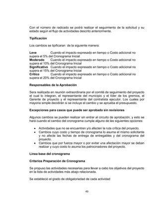49
Con el número de radicado se podrá realizar el seguimiento de la solicitud y su
estado según el flujo de actividades descrito anteriormente.
Tipificación
Los cambios se tipificaran de la siguiente manera:
Leve Cuando el impacto expresado en tiempo o Costo adicional no
supera el 5% del Cronograma Inicial
Moderado Cuando el impacto expresado en tiempo o Costo adicional no
supera el 10% del Cronograma Inicial
Significativo Cuando el impacto expresado en tiempo o Costo adicional no
supera el 15% del Cronograma Inicial
Critico Cuando el impacto expresado en tiempo o Costo adicional no
supera el 20% del Cronograma Inicial
Responsables de la Aprobación
Sera realizada en reunión extraordinaria por el comité de seguimiento del proyecto
el cual lo integran, el representante del municipio y el líder de los gremios, el
Gerente de proyecto y el representante del contratista ejecutor. Los cuales por
mayoría simple decidirán si se incluye el cambio y se aprueba el presupuesto.
Excepciones para casos que puede ser aprobado sin revisiones
Algunos cambios se pueden realizar sin entrar al circuito de aprobación, y esto se
hará cuando el cambio del cronograma cumpla alguno de las siguientes opciones:
Actividades que no se encuentren y/o afecten la ruta crítica del proyecto.
Cambios cuyo costo y tiempo de cronograma lo asuma el mismo solicitante
y no afecte las fechas de entrega de entregables y del cronograma del
proyecto.
Cambios que por fuerza mayor o por evitar una afectación mayor se deban
realizar y cuyo costo lo asuma los patrocinadores del proyecto.
Línea base del cronograma
Criterios Preparación de Cronograma
Se propuso las actividades necesarias para llevar a cabo los objetivos del proyecto
en la lista de actividades más abajo relacionada.
Se estableció el grado de obligatoriedad de cada actividad
 