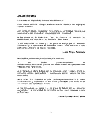 5
AGRADECIMIENTOS
Los autores del proyecto expresan sus agradecimientos:
En mi primera instancia a Dios por darme la sabiduría y entereza para llegar paso
a paso a mis metas.
A mi familia, mi abuela, mis padres y mi hermano por ser el apoyo y la guía para
sacar adelante este propósito en mi vida académica y profesional.
A los tutores de la Universidad Piloto de Colombia por transmitir sus
conocimientos y experiencias en pro de cumplir con mi objetivo.
A mis compañeros de clases y a mi grupo de trabajo por los momentos
compartidos y la oportunidad de conocerlos también como personas y como
profesionales. Me llevo los mejores recuerdos.
Leonel Alvarez Amezquita
A Dios por regalarme inteligencia para llegar a mis metas.
A mis padres y todos aquellos que en
determinada circunstancia me apoyaron para sacar adelante este propósito en mi
vida académica y profesional.
A mi Compañera Eliana Solano, con su presencia, amor y dulzura, animo los
momentos difíciles superándolos y consiguiendo siempre superar los retos
presentados.
A mis tutores de la Universidad Piloto de Colombia por las enseñanzas en cuanto
a conocimientos y experiencias de las cuales aprendí todo y las llevare en mi
conocimiento para aplicarles en mi vida.
A mis compañeros de clases y a mi grupo de trabajo por los momentos
compartidos y la oportunidad de conocerlos también como personas y como
profesionales.
Edison Jovanny Castillo Gaitán
 