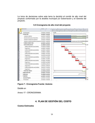 59
La toma de decisiones sobre este tema la decidirá el comité de alto nivel del
proyecto conformado por la alcaldía municipal y/o Gobernación y el Gerente del
proyecto.
5.5 Cronograma de alto nivel del proyecto
Figura 7 - Cronograma Fuente: Autores
Detalle en
Anexo 17 - CRONOGRAMA
4. PLAN DE GESTIÓN DEL COSTO
Costos Estimados
 