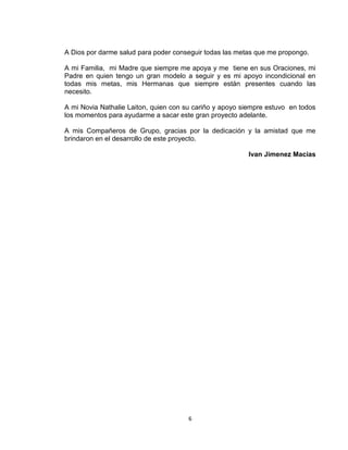 6
A Dios por darme salud para poder conseguir todas las metas que me propongo.
A mi Familia, mi Madre que siempre me apoya y me tiene en sus Oraciones, mi
Padre en quien tengo un gran modelo a seguir y es mi apoyo incondicional en
todas mis metas, mis Hermanas que siempre están presentes cuando las
necesito.
A mi Novia Nathalie Laiton, quien con su cariño y apoyo siempre estuvo en todos
los momentos para ayudarme a sacar este gran proyecto adelante.
A mis Compañeros de Grupo, gracias por la dedicación y la amistad que me
brindaron en el desarrollo de este proyecto.
Ivan Jimenez Macias
 