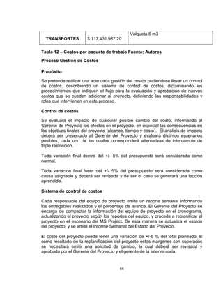 66
TRANSPORTES $ 117.431.987,20
Volqueta 6 m3
Tabla 12 – Costos por paquete de trabajo Fuente: Autores
Proceso Gestión de Costos
Propósito
Se pretende realizar una adecuada gestión del costos pudiéndose llevar un control
de costos, describiendo un sistema de control de costos, dictaminando los
procedimientos que indiquen el flujo para la evaluación y aprobación de nuevos
costos que se pueden adicionar al proyecto, definiendo las responsabilidades y
roles que intervienen en este proceso.
Control de costos
Se evaluará el impacto de cualquier posible cambio del costo, informando al
Gerente de Proyecto los efectos en el proyecto, en especial las consecuencias en
los objetivos finales del proyecto (alcance, tiempo y costo). El análisis de impacto
deberá ser presentado al Gerente del Proyecto y evaluará distintos escenarios
posibles, cada uno de los cuales corresponderá alternativas de intercambio de
triple restricción.
Toda variación final dentro del +/- 5% del presupuesto será considerada como
normal.
Toda variación final fuera del +/- 5% del presupuesto será considerada como
causa asignable y deberá ser revisada y de ser el caso se generará una lección
aprendida.
Sistema de control de costos
Cada responsable del equipo de proyecto emite un reporte semanal informando
los entregables realizados y el porcentaje de avance. El Gerente del Proyecto se
encarga de compactar la información del equipo de proyecto en el cronograma,
actualizando el proyecto según los reportes del equipo, y procede a replanificar el
proyecto en el escenario del MS Project. De esta manera se actualiza el estado
del proyecto, y se emite el Informe Semanal del Estado del Proyecto.
El coste del proyecto puede tener una variación de +/-5 % del total planeado, si
como resultado de la replanificación del proyecto estos márgenes son superados
se necesitará emitir una solicitud de cambio, la cual deberá ser revisada y
aprobada por el Gerente del Proyecto y el gerente de la Interventoría.
 