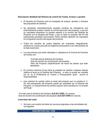 67
Descripción detallada del Sistema de control de Costos, Evaluar y aprobar
El Gerente de Proyecto será el encargado de evaluar, aprobar o rechazar
las propuestas de cambios.
Se aprobarán automáticamente aquellos cambios de emergencia que
potencialmente puedan impedir la normal ejecución del proyecto, y que por
su naturaleza perentoria no puedan esperar a la reunión del Gerente de
Proyecto con la Alcaldía del Paujil, y que en total no excedan del 5% del
presupuesto aprobado del proyecto. Estos cambios deberán ser expuestos
en la siguiente reunión del equipo del proyecto.
Todos los cambios de costos deberán ser evaluados integralmente,
teniendo en cuenta para ello los objetivos del proyecto y los intercambios de
la triple restricción.
Los documentos que serán afectados o utilizados en el Control de Cambios
de Costos son:
-Formato para la Solicitud de Cambios.
-Acta de reunión de coordinación del proyecto.
-Plan del Proyecto (replanificación de todos los planes que sean
afectados)
En primera instancia el que tiene la potestad de resolver cualquier disputa
relativa al tema es el Gerente del Proyecto, si esta no puede ser resuelta
por él, es el Profesional en Costos y Presupuestos quien asume la
responsabilidad
Una solicitud de cambio sobre el coste del proyecto que no exceda el +/-
5% del presupuesto del proyecto puede ser aprobada por el Gerente del
Proyecto, un requerimiento de cambio superior será resuelta por La Arcadia
del Paujil.
- Formato para la Solicitud de Cambios (ILE-SLT-CBS). En anexos.
-Acta de reunión de coordinación del proyecto (ILE-ACT-CRR) En anexos.
Línea base del costo
1. Se hace una revisión de todos los recursos asignados a las actividades del
cronograma:
DESCRIPCION DEL ITEM Valores Parciales
 
