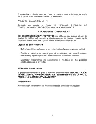 72
Si se requiere un detalle sobre los costos del proyecto y sus actividades, se puede
ver el detalle en el anexo mencionado para este ítem.
ANEXO 19 – CALCULO DE LA TIR
Teniendo en cuenta el Anexo 18 (CALCULO PERSONAL ILE
CONSTRUCCIONES Y PROYECTOS) se procede a calcular la TIR.
5. PLAN DE GESTIÓN DE CALIDAD
ILE CONSTRUCCIONES Y PROYECTOS con el fin de dar alcance al plan de
gestión de calidad del proyecto y ajustándonos a las normas y guías de la
Republica de Colombia, que rigen el desarrollo del presente proyecto.
Objetivo del plan de calidad.
Definir las políticas aplicables al proyecto objeto del presente plan de calidad.
Establecer métodos de control para el cumplimiento de especificaciones,
normativas y legales aplicables, en las diferentes actividades a realizar.
Establecer mecanismos de seguimiento y medición de los procesos
establecidos para el proyecto.
Alcance del plan de calidad.
El presente documento es para la correcta ejecución de la “REHABILITACIÓN,
MEJORAMIENTO, PAVIMENTACIÓN, Y/O CONSTRUCCIÓN DE LA VÍA EL
PAUJIL – LA UNIÓN PENEYA (CAQUETÁ)”
Responsables.
A continuación presentamos las responsabilidades generales del proyecto:
 