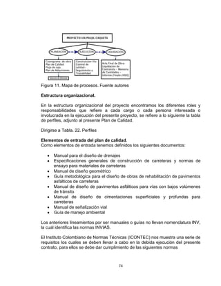 74
Figura 11. Mapa de procesos. Fuente autores
Estructura organizacional.
En la estructura organizacional del proyecto encontramos los diferentes roles y
responsabilidades que refiere a cada cargo o cada persona interesada o
involucrada en la ejecución del presente proyecto, se refiere a lo siguiente la tabla
de perfiles, adjunto al presente Plan de Calidad.
Dirigirse a Tabla. 22. Perfiles
Elementos de entrada del plan de calidad.
Como elementos de entrada tenemos definidos los siguientes documentos:
Manual para el diseño de drenajes
Especificaciones generales de construcción de carreteras y normas de
ensayo para materiales de carreteras
Manual de diseño geométrico
Guía metodológica para el diseño de obras de rehabilitación de pavimentos
asfálticos de carreteras
Manual de diseño de pavimentos asfálticos para vías con bajos volúmenes
de tránsito
Manual de diseño de cimentaciones superficiales y profundas para
carreteras
Manual de señalización vial
Guía de manejo ambiental
Los anteriores lineamientos por ser manuales o guías no llevan nomenclatura INV,
la cual identifica las normas INVIAS.
El Instituto Colombiano de Normas Técnicas (ICONTEC) nos muestra una serie de
requisitos los cuales se deben llevar a cabo en la debida ejecución del presente
contrato, para ellos se debe dar cumplimiento de las siguientes normas
 