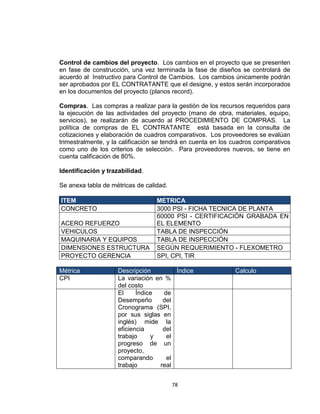 78
Control de cambios del proyecto. Los cambios en el proyecto que se presenten
en fase de construcción, una vez terminada la fase de diseños se controlará de
acuerdo al Instructivo para Control de Cambios. Los cambios únicamente podrán
ser aprobados por EL CONTRATANTE que el designe, y estos serán incorporados
en los documentos del proyecto (planos record).
Compras. Las compras a realizar para la gestión de los recursos requeridos para
la ejecución de las actividades del proyecto (mano de obra, materiales, equipo,
servicios), se realizarán de acuerdo al PROCEDIMIENTO DE COMPRAS. La
política de compras de EL CONTRATANTE está basada en la consulta de
cotizaciones y elaboración de cuadros comparativos. Los proveedores se evalúan
trimestralmente, y la calificación se tendrá en cuenta en los cuadros comparativos
como uno de los criterios de selección. Para proveedores nuevos, se tiene en
cuenta calificación de 80%.
Identificación y trazabilidad.
Se anexa tabla de métricas de calidad.
ITEM METRICA
CONCRETO 3000 PSI - FICHA TECNICA DE PLANTA
ACERO REFUERZO
60000 PSI - CERTIFICACIÓN GRABADA EN
EL ELEMENTO
VEHICULOS TABLA DE INSPECCIÓN
MAQUINARIA Y EQUIPOS TABLA DE INSPECCIÓN
DIMENSIONES ESTRUCTURA SEGÚN REQUERIMIENTO - FLEXOMETRO
PROYECTO GERENCIA SPI, CPI, TIR
Métrica Descripción Índice Calculo
CPI La variación en %
del costo
El Índice de
Desempeño del
Cronograma (SPI,
por sus siglas en
inglés) mide la
eficiencia del
trabajo y el
progreso de un
proyecto,
comparando el
trabajo real
 